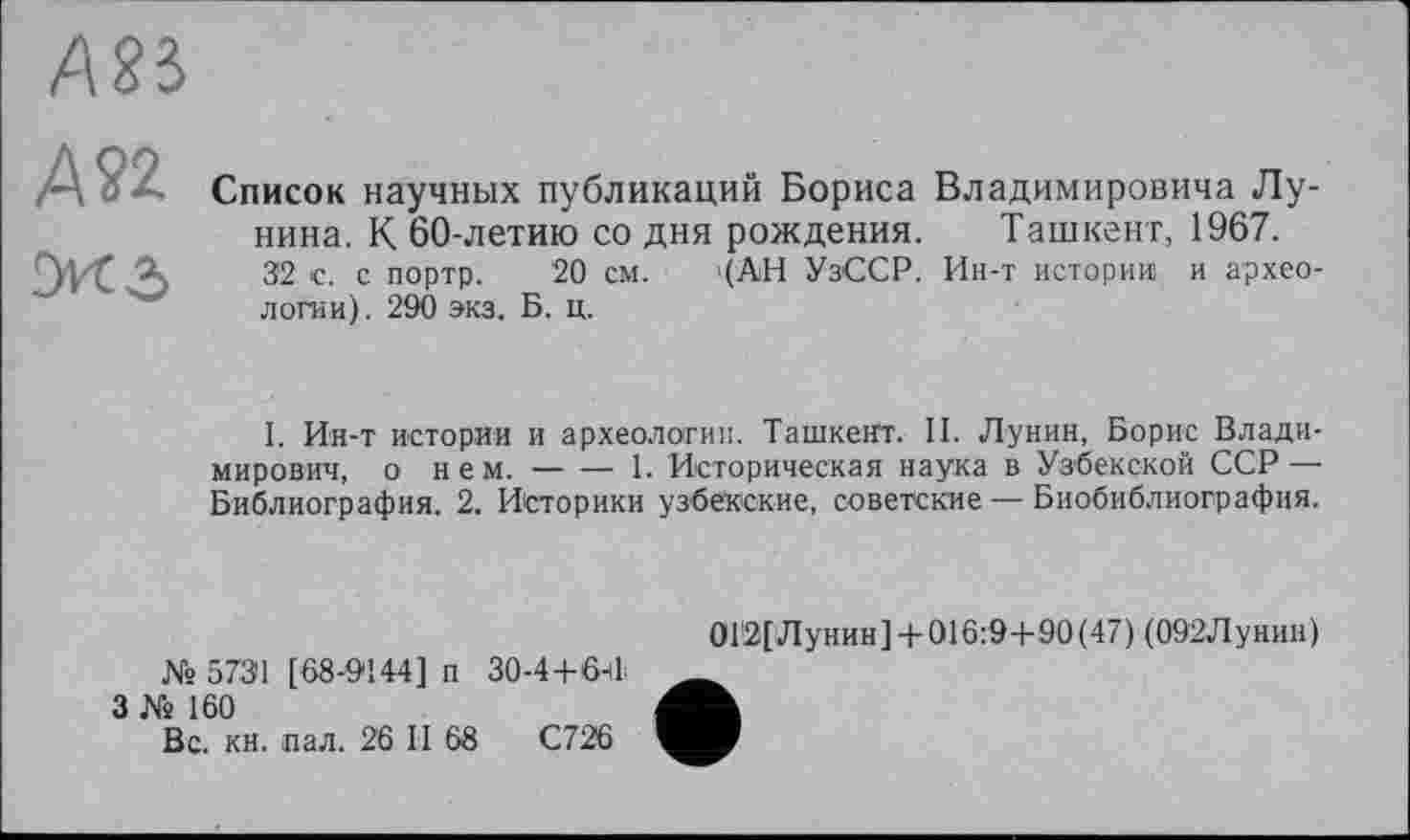 ﻿А83
А 22
Список научных публикаций Бориса Владимировича Лунина. К 60-летию со дня рождения. Ташкент, 1967.
32 с. с портр. 20 см. '(АН УзССР. Ин-т истории и археологии). 290 экз. Б. ц.
I. Ин-т истории и археологии. Ташкент. И. Лунин, Борис Владимирович, о нем. — — 1. Историческая наука в Узбекской ССР — Библиография. 2. Историки узбекские, советские — Биобиблиография.
№ 5731 [68-9144] п 30-4+64
3 № 160
Вс. кн. пал. 26 И 68	С726
0Г2[Лунин]+ 016:9+90(47) (092Лунин)